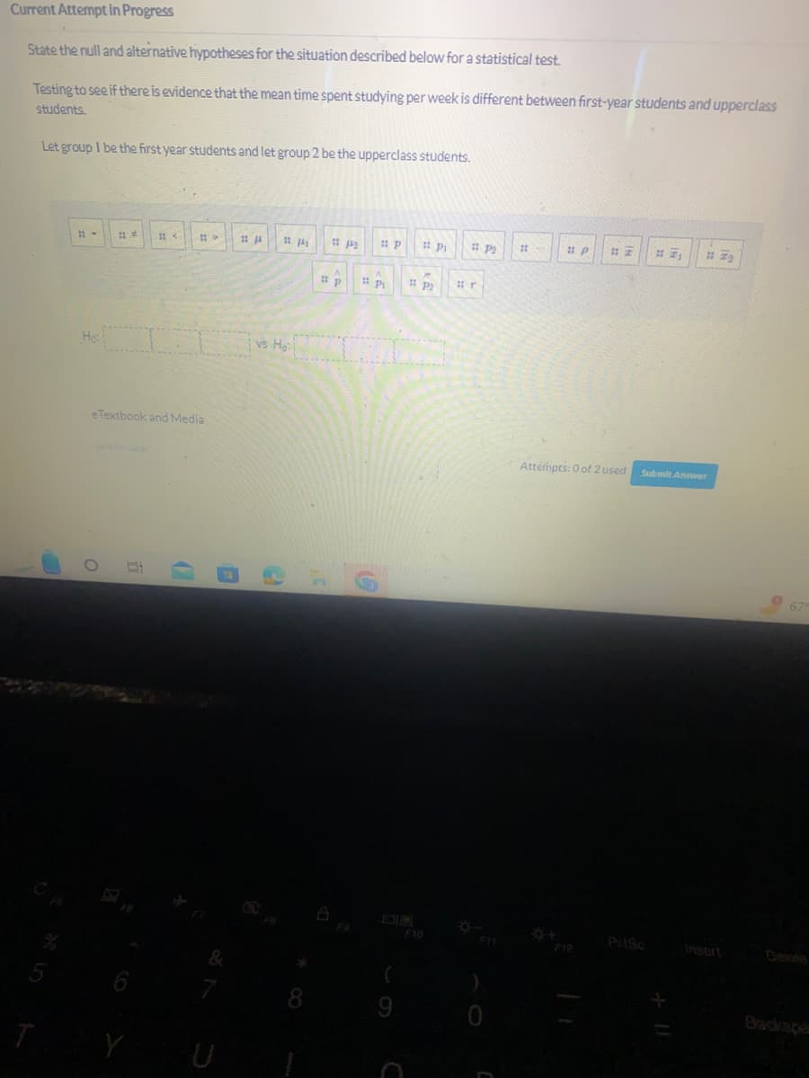 Current Attempt in Progress
State the null and alternative hypotheses for the situation described below for a statistical test.
Testing to see if there is evidence that the mean time spent studying per week is different between first-year students and upperclass
students.
Let group I be the first year students and let group 2 be the upperclass students.
T
11-
Ho
11.
O
11<
e Textbook and Media
Y
#9
0
7
11/4
11 Pi
4₁
vs Ho
*
11/2
A
#p
M
Pi
A
Pi # P₂
# P2
#r
#1
#p #Z #7₁ #Z₂
Attempts: 0 of 2 used
Submit Answer
PriSc
Insert
67
