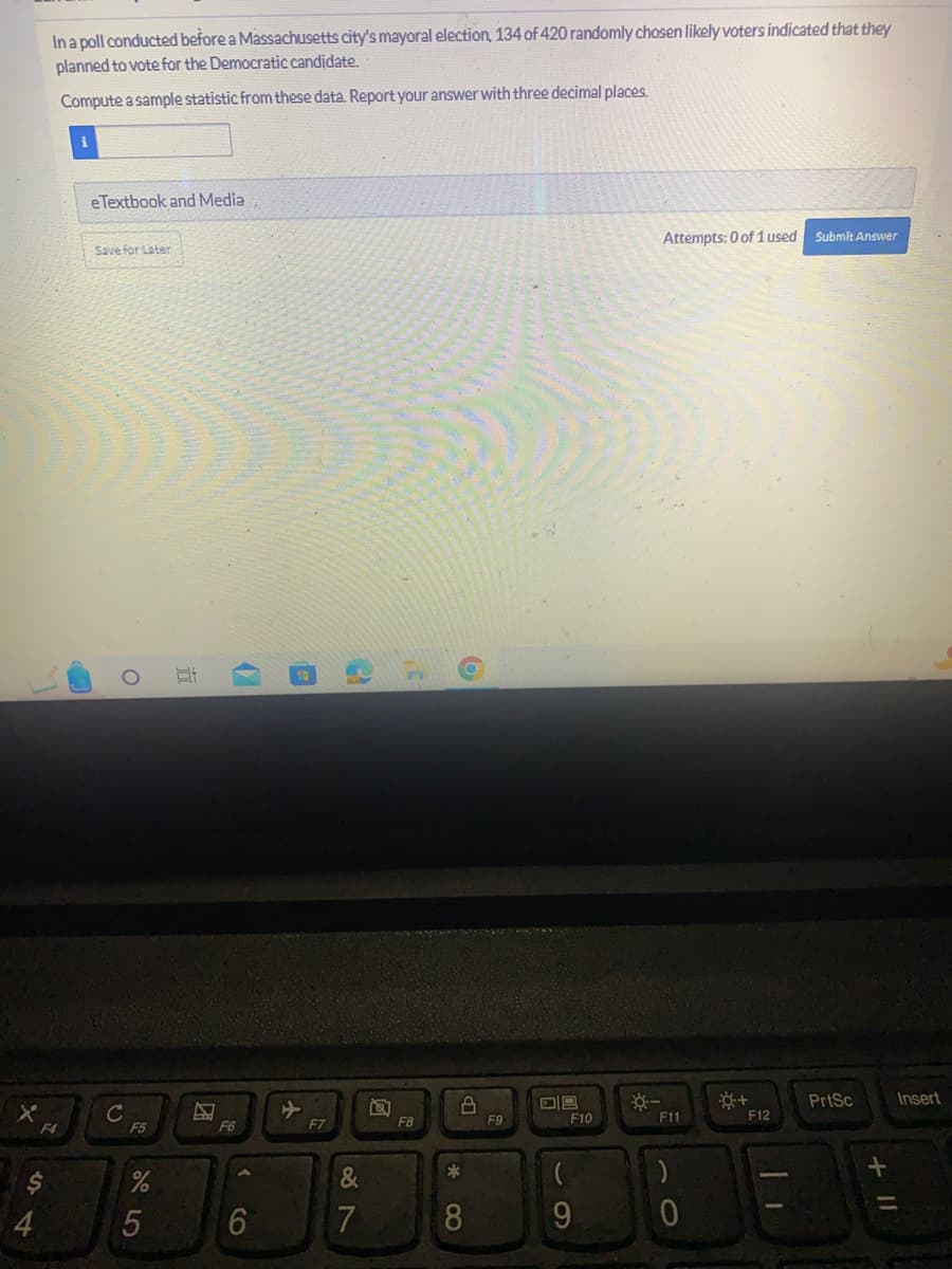 $
4
In a poll conducted before a Massachusetts city's mayoral election, 134 of 420 randomly chosen likely voters indicated that they
planned to vote for the Democratic candidate.
Compute a sample statistic from these data. Report your answer with three decimal places.
F4
i
e Textbook and Media
Save for Later
с
O
F5
%
5
i
4
F6
<
6
F7
2
87
&
7
C
F8
*
8
F9
DS
(
-O
F10
9
Attempts: 0 of 1 used Submit Answer
F11
)
0
F12
PrtSc
Insert
=