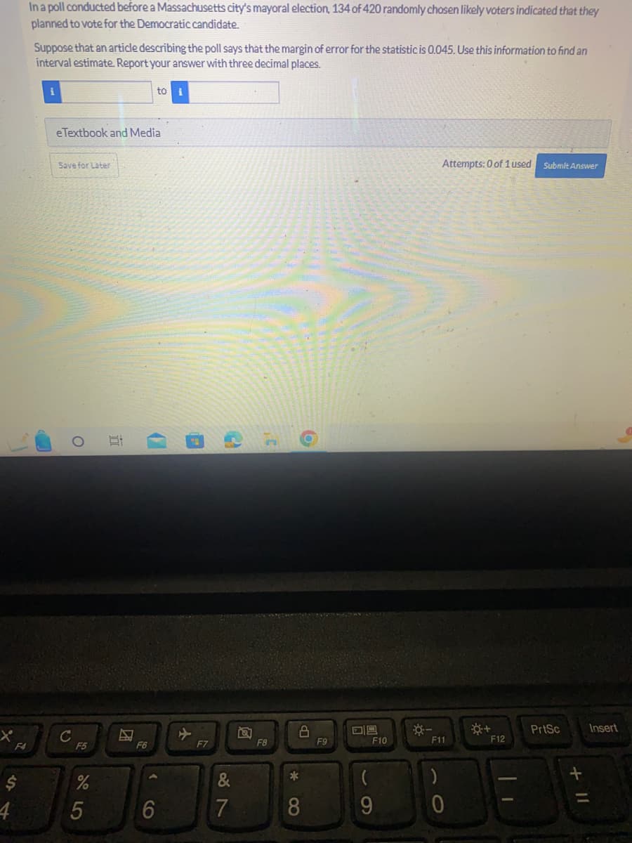 F4
S
In a poll conducted before a Massachusetts city's mayoral election, 134 of 420 randomly chosen likely voters indicated that they
planned to vote for the Democratic candidate.
Suppose that an article describing the poll says that the margin of error for the statistic is 0.045. Use this information to find an
interval estimate. Report your answer with three decimal places.
1
eTextbook and Media
Save for Later
с
O
F5
%
5
I
F6
to
10
6
F7
&
7
F8
8
*
o
8
F9
09
F10
(
9
Attempts: 0 of 1 used Submit Answer
F11
)
0
☀+
F12
PrtSc
+ 11
Insert