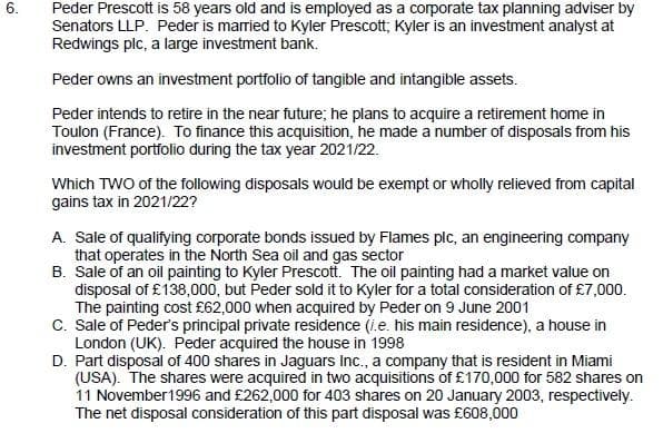 Peder Prescott is 58 years old and is employed as a corporate tax planning adviser by
Senators LLP. Peder is married to Kyler Prescott; Kyler is an investment analyst at
Redwings plc, a large investment bank.
Peder owns an investment portfolio of tangible and intangible assets.
Peder intends to retire in the near future; he plans to acquire a retirement home in
Toulon (France). To finance this acquisition, he made a number of disposals from his
investment portfolio during the tax year 2021/22.
Which TWO of the following disposals would be exempt or wholly relieved from capital
gains tax in 2021/22?
A. Sale of qualifying corporate bonds issued by Flames plc, an engineering company
that operates in the North Sea oil and gas sector
B. Sale of an oil painting to Kyler Prescott. The oil painting had a market value on
disposal of £138,000, but Peder sold it to Kyler for a total consideration of £7,000.
The painting cost £62,000 when acquired by Peder on 9 June 2001
C. Sale of Peder's principal private residence (i.e. his main residence), a house in
London (UK). Peder acquired the house in 1998
D. Part disposal of 400 shares in Jaguars Ic., a company that is resident in Miami
(USA). The shares were acquired in two acquisitions of £170,000 for 582 shares on
11 November1996 and £262,000 for 403 shares on 20 January 2003, respectively.
The net disposal consideration of this part disposal was £608,000
6.
