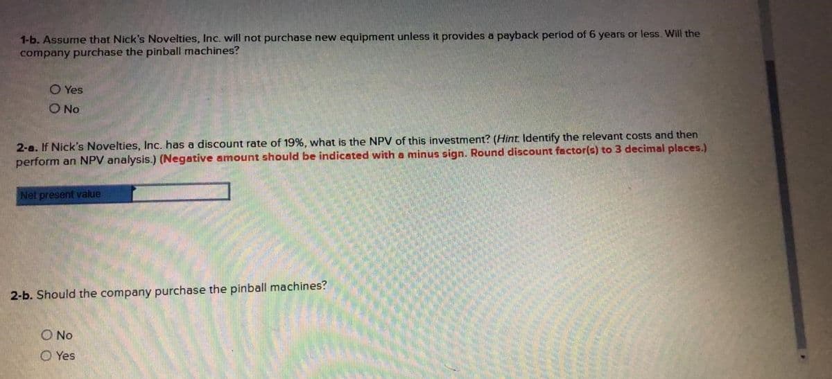 1-b. Assume that Nick's Novelties, Inc. will not purchase new equipment unless it provides a payback period of 6 years or less. Will the
company purchase the pinball machines?
O Yes
O No
2-a. If Nick's Novelties, Inc. has a discount rate of 19%, what is the NPV of this investment? (Hint Identify the relevant costs and then
perform an NPV analysis.) (Negative amount should be indicated with a minus sign. Round discount factor(s) to 3 decimal places.)
Net present value
2-b. Should the company purchase the pinball machines?
O No
O Yes
