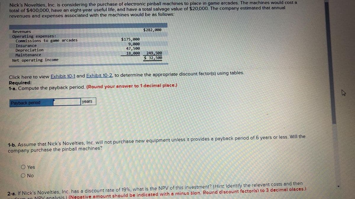 Nick's Novelties, Inc. is considering the purchase of electronic pinball machines to place in game arcades. The machines would cost a
total of $400,000, have an eight-year useful life, and have a total salvage value of $20,000. The company estimated that annual
revenues and expenses associated with the machines would be as follows:
Revenues
Operating expenses:
Commissions to game arcades
$282,000
$175,000
9,000
47,500
18,000
Insurance
Depreciation
Maintenance
249,500
$ 32,500
Net operating income
Click here to view Exhibit 10-1 and Exhibit 10-2, to determine the appropriate discount factor(s) using tables.
Required:
1-a. Compute the payback period. (Round your answer to 1 decimal place.)
Payback period
years
1-b. Assume that Nick's Novelties, Inc. will not purchase new equipment unless it provides a payback period of 6 years or less. Will the
company purchase the pinball machines?
O Yes
O No
2-a. If Nick's Novelties, Inc. has a discount rate of 19%, what is the NPV of this investment? (Hint Identify the relevant costs and then
NPY analysis.) (Neaative amount should be indicated with a minus šian. Round discount factor(s) to 3 decimal places.)

