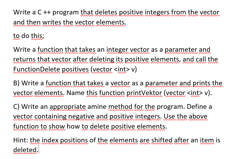 Write a C ++ program that deletes positive integers from the vector
and then writes the vector elements.
in
to do this;
Write a function that takes an integer vector as a parameter and
returns that vector after deleting its positive elements, and call the
FunctionDelete positives (vector <int> v)
umw m
B) Write a function that takes a vector as a parameter and prints the
vector elements. Name this function printVektor (vector <int> v).
mw m m
C) Write an appropriate amine method for the program. Define a
vector containing negative and positive integers. Use the above
function to show how to delete positive elements.
Hint: the index positions of the elements are shifted after an item is
mw m w
w m v m w w mw m w
deleted.
