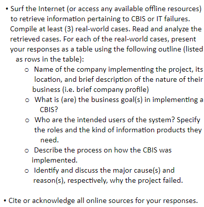 • Surf the Internet (or access any available offline resources)
to retrieve information pertaining to CBIS or IT failures.
Compile at least (3) real-world cases. Read and analyze the
retrieved cases. For each of the real-world cases, present
your responses as a table using the following outline (listed
as rows in the table):
o Name of the company implementing the project, its
location, and brief description of the nature of their
business (i.e. brief company profile)
o What is (are) the business goal(s) in implementing a
CBIS?
o Who are the intended users of the system? Specify
the roles and the kind of information products they
need.
o Describe the process on how the CBIS was
implemented.
o Identify and discuss the major cause(s) and
reason(s), respectively, why the project failed.
• Cite or acknowledge all online sources for your responses.
