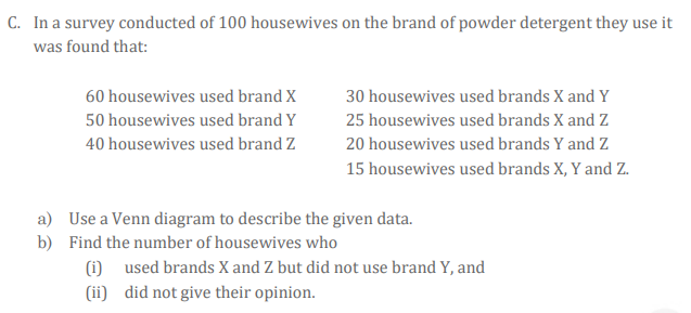 C. In a survey conducted of 100 housewives on the brand of powder detergent they use it
was found that:
60 housewives used brand X
30 housewives used brands X and Y
50 housewives used brand Y
25 housewives used brands X and Z
40 housewives used brand Z
20 housewives used brands Y and Z
15 housewives used brands X, Y and Z.
a) Use a Venn diagram to describe the given data.
b) Find the number of housewives who
(i)
used brands X and Z but did not use brand Y, and
(ii) did not give their opinion.
