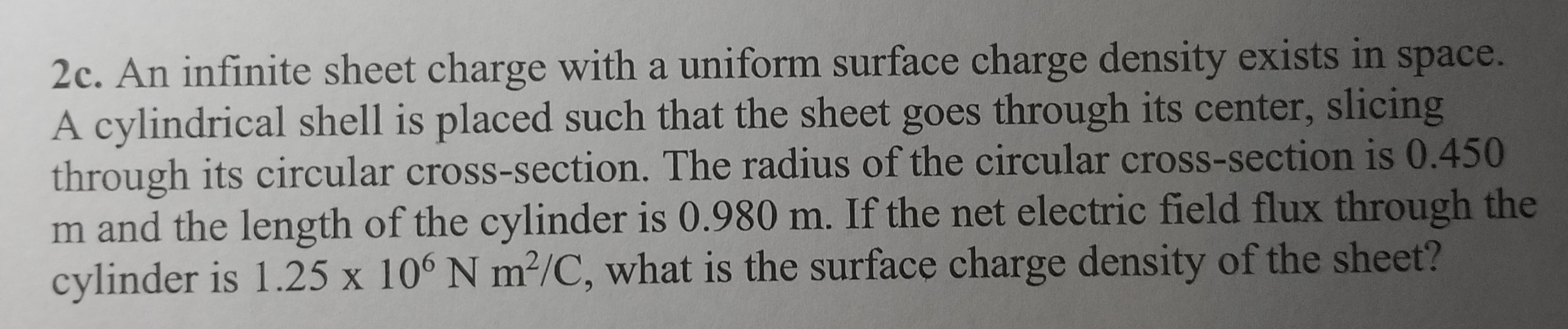 2c. An infinite sheet charge with a uniform surface charge density exists in space.
A cylindrical shell is placed such that the sheet goes through its center, slicing
through its circular cross-section. The radius of the circular cross-section is 0.450
m and the length of the cylinder is 0.980 m. If the net electric field flux through the
cylinder is 1.25 x 106 N m²/C, what is the surface charge density of the sheet?
