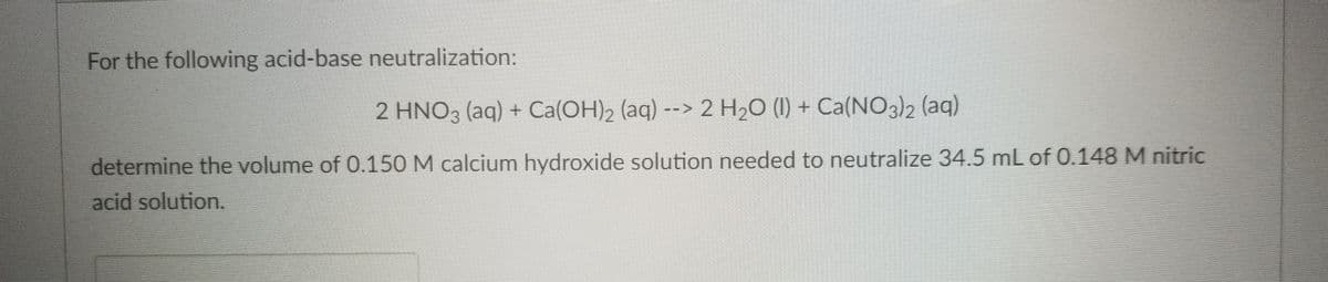 For the following acid-base neutralization:
2 HNO3 (aq) + Ca(OH)2 (aq) --> 2 H20 (1) + Ca(NO3)2 (aq)
determine the volume of 0.150 M calcium hydroxide solution needed to neutralize 34.5 mL of 0.148 M nitric
acid solution.
