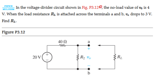 In the voltage-divider circuit shown in Fig. P3.120, the no-load value of vo is 4
V. When the load resistance Ry is attached across the terminals a and b, v, drops to 3 V.
PSPICE
MULTISIM
Find RL.
Figure P3.12
40 Ω
a
20 V
RL
