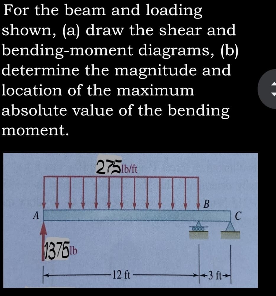 For the beam and loading
shown, (a) draw the shear and
bending-moment diagrams, (b)
determine the magnitude and
location of the maximum
absolute value of the bending
moment.
275ib/ft
A
13751b
/-
12 ft-
3 ft
