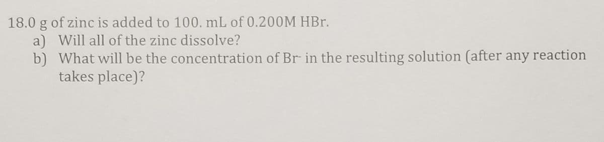 18.0 g of zinc is added to 100. mL of 0.200M HBr.
a) Will all of the zinc dissolve?
b) What will be the concentration of Br in the resulting solution (after any reaction
takes place)?
