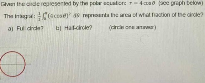 Given the circle represented by the polar equation: r = 4 cos 0 (see graph below)
The integral: (4 cos 8)? de represents the area of what fraction of the circle?
a) Full circle?
b) Half-circle?
(circle one answer)
