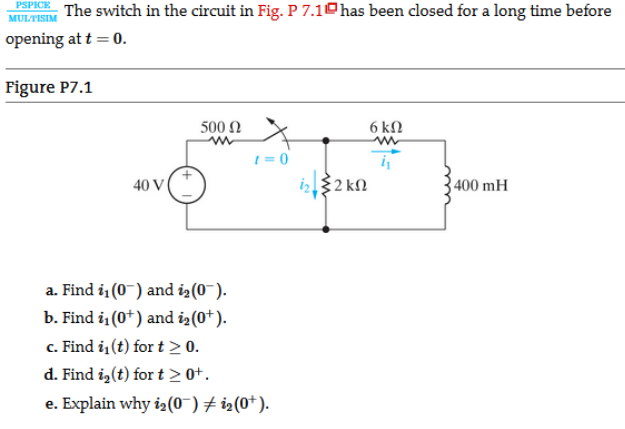 PSPICE
The switch in the circuit in Fig. P 7.10has been closed for a long time before
MULTISIM
opening at t = 0.
Figure P7.1
500 N
6 kN
1 = 0
40 V
iz$2 kN
3 400 mH
a. Find i (0-) and iz(0~).
b. Find i (0*) and iz(0+).
c. Find i (t) for t > 0.
d. Find i,(t) for t > 0+.
e. Explain why i2(0¯) + i2(0+).
