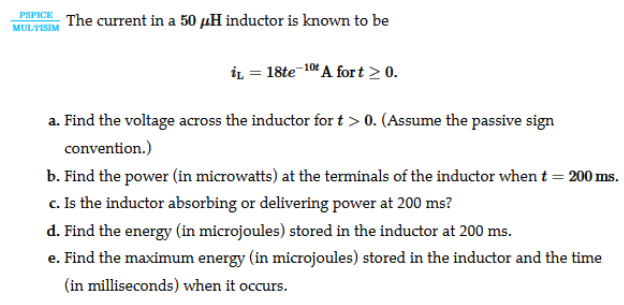 PSPICE
The current in a 50 µH inductor is known to be
MULTISIM
iL = 18te-104 A fort > 0.
a. Find the voltage across the inductor fort > 0. (Assume the passive sign
convention.)
b. Find the power (in microwatts) at the terminals of the inductor when t = 200 ms.
c. Is the inductor absorbing or delivering power at 200 ms?
d. Find the energy (in microjoules) stored in the inductor at 200 ms.
e. Find the maximum energy (in microjoules) stored in the inductor and the time
(in milliseconds) when it occurs.
