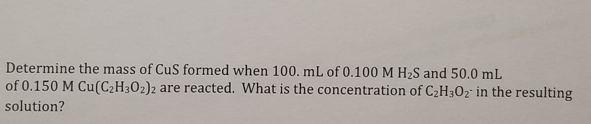 Determine the mass of CuS formed when 100. mL of 0.100 M H2S and 50.0 mL
of 0.150 M Cu(C2H302)2 are reacted. What is the concentration of C2H3O2¯ in the resulting
solution?
