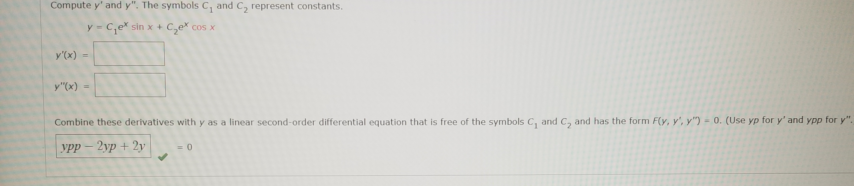 Compute y' and y". The symbols C, and C, represent constants.
y = C,e sin x + C,ex cos x
y'(x) =
y"(x)
Combine these derivatives with y as a linear second-order differential equation that is free of the symbols C, and C, and has the form F(y, y', y") = 0. (Use yp for y' and YPp for y".
урр — 2ур + 2у
|
