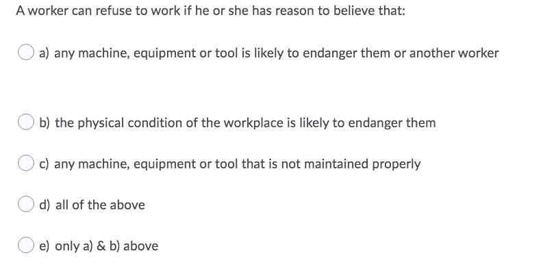 A worker can refuse to work if he or she has reason to believe that:
a) any machine, equipment or tool is likely to endanger them or another worker
b) the physical condition of the workplace is likely to endanger them
c) any machine, equipment or tool that is not maintained properly
d) all of the above
e) only a) & b) above
