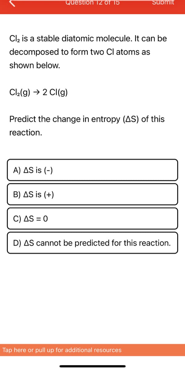 Cl₂ is a stable diatomic molecule. It can be
decomposed to form two Cl atoms as
shown below.
Cl₂(g) → 2 Cl(g)
Question TZ OT 15
A) AS is (-)
Predict the change in entropy (AS) of this
reaction.
B) AS is (+)
C) AS = 0
Submit
D) AS cannot be predicted for this reaction.
Tap here or pull up for additional resources