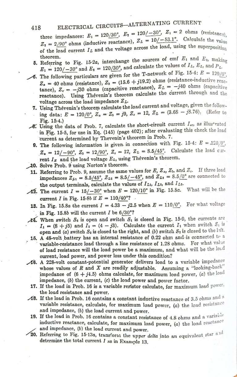 418
ELECTRICAL CIRCUITS-ALTERNATING CURRENT
three impedances: E; = 120/30°, E: = 120/-30°, 21 = 2 ohms (resistance)
Z; = 2/90° ohms (inductive reactance), Z = 10/-53.1°. CRlculate the v
of the load current It and the voltage across the load, using the superposition
theorem.
5. Referring to Fig. 15-2a, interchange the sources of emf E, and E, making
E, = 120/-30° and E, 120/30°, and calculate the values of IL, EL, and P,
8. The following particulars are given for the T-network of Fig. 15.4: E = 120/02
Z. = 40 ohms (resistance), Z, = (15.6 + j19.2) ohms (resistance-inductive resc-
tance), Z. = -j30 ohms (capscitive reactance), ZL = -j40 ohms (capacitive
resctance). Using Thévenin's theorem calculate the current through and the
voltage across the load impedance ZL.
7. Using Thévenin's theorem calculate the load current and voltage, given the follow-
ing dets: E = 120/0°, Z. = Z, = j9, Z. = 12, Zz = (3.68 - j8.76). (Refer to
Fig. 15:4.)
8. Using the dats of Prob. 7, calculate the short-circuit current I, as illustrated
in Fig. 15-5, for use in Eq. (145) (page 402); after evaluating this check the load
current as determined by Thevenin's theorem in Prob. 7.
9. The following information is given. in connection with Fig. 15-4: E = 120,0°,
Z. = 12/-90°, Z, = 12/90°, Z. = 12, ZL = 8.5/45°. Calculate the load er-
rent Is and the load voltage EL, using Thévenin's theorem.
20. Solve Prob. 9 using Norton's theorem.
11. Referring to Prob. 9, assume the same values for E, Z,, Z, and Z. If three losd
impedances Zı = S.5/45°, ZL: = 8.5/-45°, and Zz: = 8.5/0° are connected to
the output terminsls, calculate the values of I Lı, ILa, and IL:.
A8. The current I = 15/-30° when E = 120/10° in Fig. 15.8a. Whst will be the
current I in Fig. 15-85 if E = 110/40°?
18. In Fig. 15.8a the current I = 4.33 - j2.5 when E 110/0°. For what voltage
in Fig. 15.8b will the current I be 6/30°?
A. When switch S: is open and switch S, is closed in Fig. 15-9, the currents are
I = (8 + j5) and I: (4 -j3). Calculate the current I when switch S: is
open and (a) switch S: is closed to the right, and (b) switch S; is closed to the left.
16. A 48-volt battery has an internal resistance of 0.22 ohm and-is connected to a
variable-resistance load through a line resistance of 1.28 ohms. For what value
of load resistance will the load power be a maximum, snd what will be the loid
current, load power, and power loss under this condition?
16. A 228-volt constant-potential generator delivers load to a variable impedance
whose values ofR and X are readily adjustable. Assuming a "looking-bsek"
impedance of (6 + j4.5) ohms calculate, for maximum load power, (a) the losd
impedance, (b) the current, (c) the load power and power factor.
17. If the load in Prob. 16 is a variable resistor calculate, for maximum load power,
the load resistance and power.
18. If the load in Prob. 16 contains a constant inductive reactance of 3.5 ohms and a
variable resistance, calculate, for maximum load power, (a) the load resistance
and impedance, (b) the load current and power.
19. If the load in Prob. 16 contains a constant resistance of 4.8 ohms and a variavie
inductive reactance, calculate, for maximum load power, (e) the load reaetance
and impedance, (b) the lond current and power.
20. Referring to Fig. 15-13a, transfora the upper delta into an equivalent star
determine the total current I as in Example 13.
