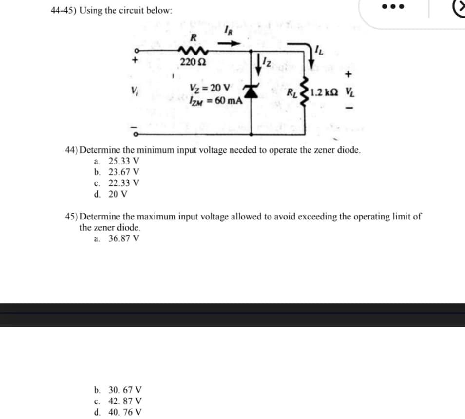 44-45) Using the circuit below:
IR
R
220 Ω
Vz = 20 V
IZM = 60 mA
V;
R1.2 kQ V
44) Determine the minimum input voltage needed to operate the zener diode.
а. 25.33 V
b. 23.67 V
с. 22.33 V
d. 20 V
45) Determine the maximum input voltage allowed to avoid exceeding the operating limit of
the zener diode.
a. 36.87 V
b. 30. 67 V
с. 42. 87 V
d. 40. 76 V
