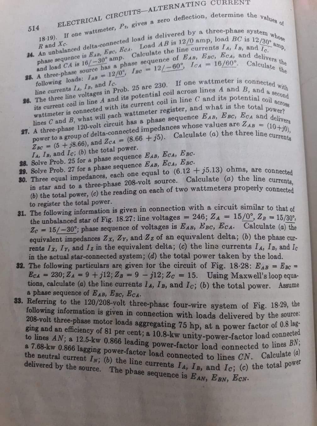 a 7.68-kw 0.866 lagging power-factor load connected to lines CN. Calculate (a)
the neutral current IN; (b) the line currents IA, IB, and Ic; (c) the total power
(8.66 + j5). Calculate (a) the three line currents
Calculate the line currents IA, IB, and Ic.
514
18-19).
Rand Xc.
amp,
and load CA is 16/-30° amp.
12/0, IBC
16/60°. Calculate the
12/-60°, ICA =
following loads: IAB=
line currents LA, IB, and Ic.
power?
lines C and B, what will each wattmeter register, and what is the tote
power to a group of delta-connected impedances whose values are Z..
Z BC = (5
IA, IB, and Ic; (b) the total power.
28. Solve Prob. 25 for a phase sequence EAB, ECA, EBC.
29. Solye Prob. 27 for a phase sequence EAB, ECA, EBC.
30. Three equal impedances, each one equal to (6.12 + j5.13) ohms, are connestal
in star and to a three-phase 208-volt source.
(b) the total power, (c) the reading on each of two wattmeters properly connected
to register the total power.
31. The following information is given in connection with a circuit similar to that of
the unbalanced star of Fig. 18.27: line voltages
Zc 15/-30°; phase sequence of voltages is EAB, EBC, ECA. Calculate (@) the
equivalent impedances Zx, ZY, and Zz of an equivalent delta; (b) the phase cur-
rents Ix, Iy, and Iz in the equivalent delta; (c) the line currents IA, IB, and Ic
in the actual star-connected system; (d) the total power taken by the load.
32. The following particulars are given for the circuit of Fig. 18-28: EAB
EcA
tions, calculate (a) the line currents IA, IB, and Ic; (b) the total
a phase sequence of EAB, EBC, ECA.
33. Referring to the 120/208-volt three-phase four-wire system of Fig. 18-29, the
following information is given in connection with loads delivered by the source
208-volt three-phase motor loads aggregating 75 hp, at a power factor oi 0.8 188
ging and an efficiency of 81 per cent; a 10.8-kw unity-power-factor load conue
to lines AN; a 12.5-kw 0.866 leading power-factor load connected to lnes o
(10+j0),
%3D
j8.66), and ZcA =
Calculate (a) the line currents,
= 246; ZA 15/0°, ZB = 15/30°,
%3D
E BC
= 15. Using Maxwell's loop equa-
230; ZA
= 9 +j12; ZB
9 - j12; Zc
%3D
power.
Assume
delivered by the source.
The phase sequence is EAN, E BN, ECN.
