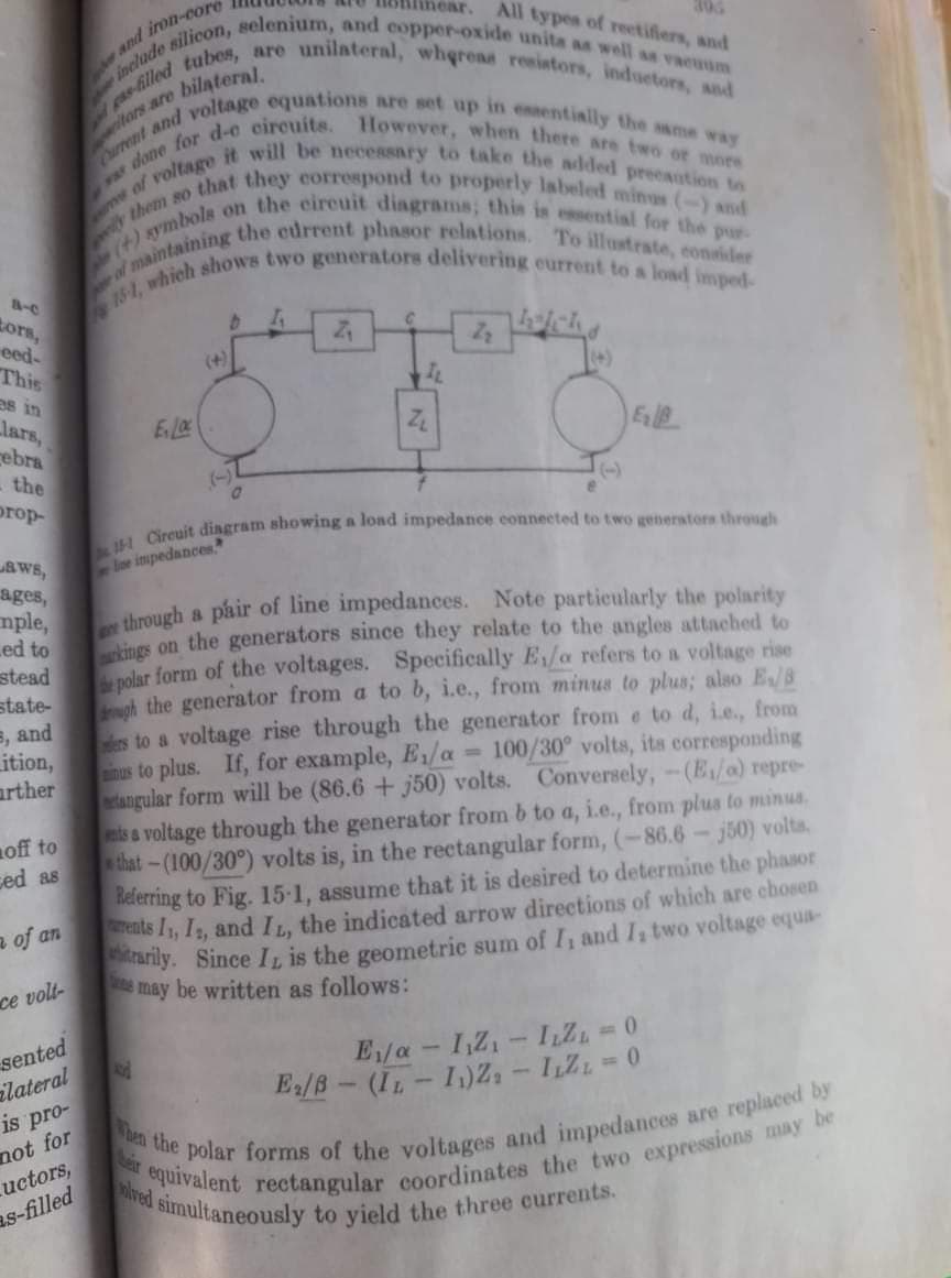 them so that they correspond to properly labeled minus (-) and
simultaneously to yield the three currents.
eas-tilled tubes, are unilateral, wherea resistors, induetors, and
a done for d-e eircuits. However, when there are two or more
urrent and voltage equations are set up in essentially the same way
einclade silicon, selenium, and copper-oxide unita as well as vacuum
e of it will be necessary to take the added preeaution tos
14)aymbols on the eireuit diagrams; this is essential for the pur-
near.
305
All types of reetifiers, and
and iron-core
tors,
eed-
This
as in
lars,
rebra
ich
(+)
(+)
the
(-)
(-)
prop-
aWs,
ages,
mple,
ed to
stead
state-
5, and
Lition,
arther
oe impedances
a pair of line impedances. Note particularly the polarity
through
ae
ines on the generators since they relate to the angles attached to
nolar form of the voltages. Specifically E/a refers to a voltage rise
h the generator from a to b, i.e., from minus to plus; also E/8
s to a voltage rise through the generator from e to d, i.e., from
nus to plus. If, for example, E1/a
etangular form will be (86.6 + j50) volts. Conversely,-(E/a) repre-
ts & voltage through the generator from b to a, i.e., from plus to minus.
that-(100/30°) volts is, in the rectangular form, (-86.6-j50) volta.
Belerring to Fig. 15-1, assume that it is desired to determine the phasor
rents I1, I, and I, the indicated arrow directions of which are cbosen
anly. Since IL is the geometric sum of I, and I, two voltage equa-
e may be written as follows:
100/30° volts, its corresponding
off to
ced as
a of an
ce volt-
sented
ilateral
is pro-
not for
uctors,
as-filled
E/a- I,Z1- ILZ 0
E/B- (IL-1)Z, - IZ=0
lved
