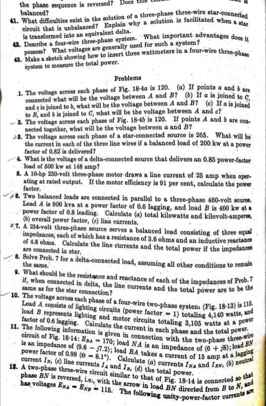 43. Make a sketch showing how to insert three wattmetera in a four-wire three-phase
41. What difficulties exist in the solution of a three-phase three-wire star-connected
circuit that is unbalanced? Explain why a solution is facilitated when a star
the phase sequence is reversed? Boes
- 115. The following unity-power-factor eurrents are
phase BN is reversed, i.e., with the arrow in load BN directed from B to N, and
power factor of 0.99 (e = 8.1°). Calculate (a) currents INA and IBN, (b) neutral
19. A two-phase three-wire circuit similar to that of Fig. 18-14 is connected so that
factor of 0.6 lagging. Calculate the current in each phase and the total power.
balanced?
Load A consists of lighting circuits (power factor- 1) totaling 4,140 watts, and
is an impedance of (9.6 - j7.2); load BA takes a current of 15 amp at a lagging
10. The voltage across each phase of a four-wire two-phase systena (Fig. 18-13) is 115.
11. The following information is given in connection with the two-phase three-wire
circuit of Fig. 18-14: EBA = 170; load NA is an impedance of (6 +j8); load BN
load B representa lighting and motor circuits totaling 3,105 watta at a power
is transformed into an equivalent delta.
42. Describe a four-wire three-phase system. What important advantages do
possess? What voltages are generally used for such a system?
iystem to measure the total power.
Problems
1. The voltage across each phase of Fig. 18-4a is 120. (a) If points a and à a
connected what will be the voltage between A and B? (b) If a is joined to
and e is joined to b, what will be the voltage between A and B? (e) If a is joined
to B, and b is joined to C, what will be the voltage between A and c?
2. The voltage aaross each phase of Fig. 18-46 is 120. If points A and o are con.
nected together, what will be the voltage between a and B?
8. The voltage across each phase of a star-connected source is 265. What will be
the current in each of the three line wires if a balanced load of 200 kw at a power
factor of 0.82 is delivered?
4 What is the voltage of a delta-connected source that delivers an 0.85 power-factor
load of 500 kw at 148 amp?
6. A 10-hp 230-volt three-phase motor draws a line current of 25 amp when oper-
ating at rated output. If the motor efficiency is 91 per cent, caloulate the power
factor.
6. Two balanced loads are connected in parallel to a three-phase 460-volt source.
Load A is 900 kva at a power faotor of 0.6 lagging, and load B is 400 kw at a
power factor of 0.8 leading. Caleulate (a) total kilowatts and kilovolt-amperes,
(b) overall power factor, (e) line currents.
&.7. A 234-volt three-phase source serves a balanced load consisting of three equal
impedances, each of which has a resistance of 3.6 ohms and an inductive resctance
of 4.8 ohms. Caleulate the line currents and the total power if the impedances
are connected in star.
8. Solve Prob. 7 for a delta-connected load, assuming all other conditions to remain
the same.
9. What ahould be the resistance and reactance of each of the impedances of Prob.
if, when connected in delta, the line currents and the total pówer are to be t
same as for the star connection?
%3D
current IN, (c) line currents IA and Ia, (d) the total power.
has voltages ENA - Exa
