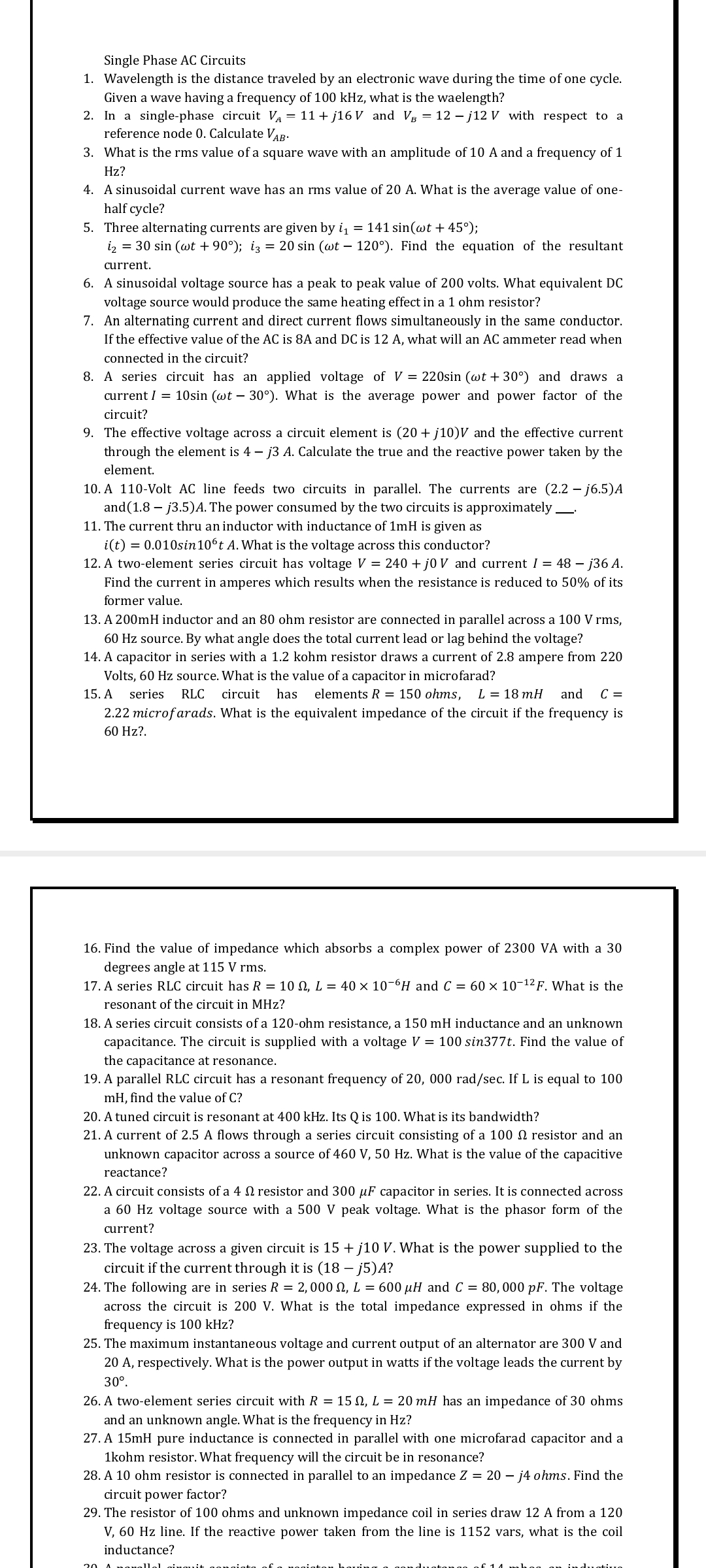 Single Phase AC Circuits
1. Wavelength is the distance traveled by an electronic wave during the time of one cycle.
Given a wave having a frequency of 100 kHz, what is the waelength?
2. In a single-phase circuit VA = 11 + j16 V and Vg = 12 – j12 V with respect to a
reference node 0. Calculate VaB:
3. What is the rms value of a square wave with an amplitude of 10 A and a frequency of 1
Hz?
4. A sinusoidal current wave has an rms value of 20 A. What is the average value of one-
half cycle?
5. Three alternating currents are given by i = 141 sin(wt + 45°);
iz = 30 sin (wt + 90°); iz = 20 sin (wt – 120°). Find the equation of the resultant
current.
6. A sinusoidal voltage source has a peak to peak value of 200 volts. What equivalent DC
voltage source would produce the same heating effect in a 1 ohm resistor?
7. An alternating current and direct current flows simultaneously in the same conductor.
If the effective value of the AC is 8A and DC is 12 A, what will an AC ammeter read when
connected in the circuit?
8. A series circuit has an applied voltage of V = 220sin (wt + 30°) and draws a
current I = 10sin (wt – 30°). What is the average power and power factor of the
circuit?
9. The effective voltage across a circuit element is (20+ j10)V and the effective current
through the element is 4 – j3 A. Calculate the true and the reactive power taken by the
element.
10. A 110-Volt AC line feeds two circuits in parallel. The currents are (2.2 – j6.5)A
and(1.8 – j3.5)A. The power consumed by the two circuits is approximately.
11. The current thru an inductor with inductance of 1mH is given as
i(t) = 0.010sin 10°t A. What is the voltage across this conductor?
12. A two-element series circuit has voltage V = 240 + j0 V and current I = 48 – j36 A.
Find the current in amperes which results when the resistance is reduced to 50% of its
former value.
13. A 200mH inductor and an 80 ohm resistor are connected in parallel across a 100 V rms,
60 Hz source. By what angle does the total current lead or lag behind the voltage?
14. A capacitor in series with a 1.2 kohm resistor draws a current of 2.8 ampere from 220
Volts, 60 Hz source. What is the value of a capacitor in microfarad?
15. A
series
RLC
circuit
has
elements R = 150 ohms,
L = 18 mH
and
C =
2.22 microfarads. What is the equivalent impedance of the circuit if the frequency is
60 Hz?.
16. Find the value of impedance which absorbs a complex power of 2300 VA with a 30
degrees angle at 115 V rms.
17. A series RLC circuit has R = 10 N, L = 40 × 10-6H and C = 60 × 10-12 F. What is the
resonant of the circuit in MHz?
18. A series circuit consists of a 120-ohm resistance, a 150 mH inductance and an unknown
capacitance. The circuit is supplied with a voltage V = 100 sin377t. Find the value of
the capacitance at resonance.
19. A parallel RLC circuit has a resonant frequency of 20, 000 rad/sec. If L is equal to 100
mH, find the value of C?
20. A tuned circuit is resonant at 400 kHz. Its Q is 100. What is its bandwidth?
21. A current of 2.5 A flows through a series circuit consisting of a 100 N resistor and an
unknown capacitor across a source of 460 V, 50 Hz. What is the value of the capacitive
reactance?
22. A circuit consists of a 4 N resistor and 300 µF capacitor in series. It is connected across
a 60 Hz voltage source with a 500 V peak voltage. What is the phasor form of the
current?
23. The voltage across a given circuit is 15 + j10 V. What is the power supplied to the
circuit if the current through it is (18 – j5)A?
24. The following are in series R = 2,000 N, L = 600 µH and C = 80,000 pF. The voltage
across the circuit is 200 V. What is the total impedance expressed in ohms if the
frequency is 100 kHz?
25. The maximum instantaneous voltage and current output of an alternator are 300 V and
20 A, respectively. What is the power output in watts if the voltage leads the current by
30°.
26. A two-element series circuit with R = 15 N, L = 20 mH has an impedance of 30 ohms
and an unknown angle. What is the frequency in Hz?
27. A 15mH pure inductance is connected in parallel with one microfarad capacitor and a
1kohm resistor. What frequency will the circuit be in resonance?
28. A 10 ohm resistor is connected in parallel to an impedance Z = 20 – j4 ohms. Find the
circuit power factor?
29. The resistor of 100 ohms and unknown impedance coil in series draw 12 A from a 120
V, 60 Hz line. If the reactive power taken from the line is 1152 vars, what is the coil
inductance?
20 A nanallel ginguit gona
tiuo
