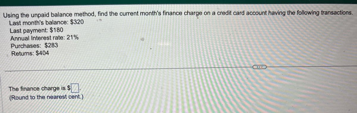 Using the unpaid balance method, find the current month's finance charge on a credit card account having the following transactions.
Last month's balance: $320
Last payment: $180
Annual Interest rate: 21%
Purchases: $283
Returns: $404
0
The finance charge is $
(Round to the nearest cent.)