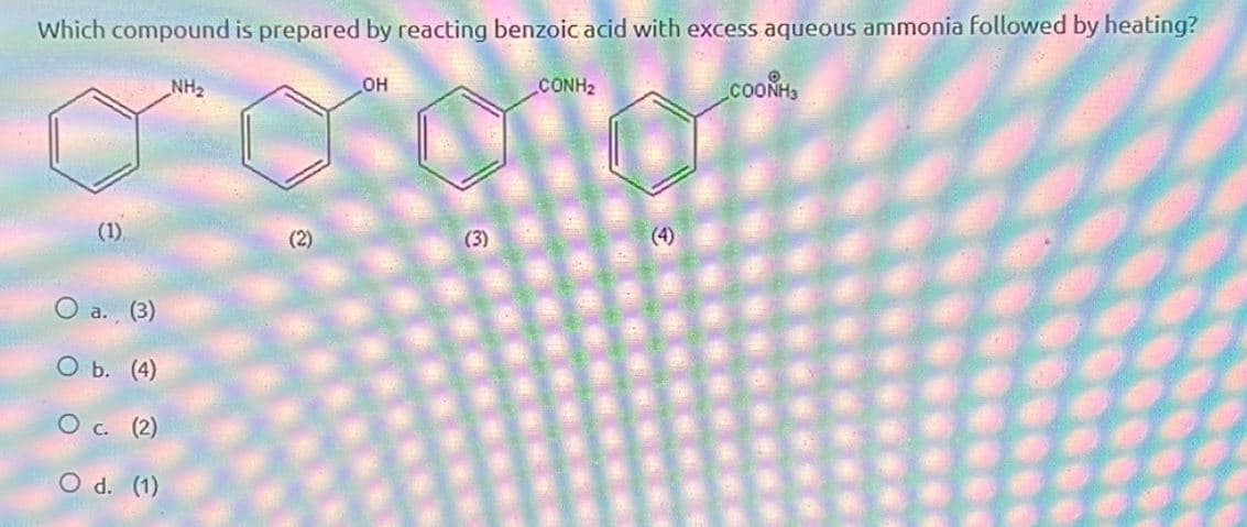 Which compound is prepared by reacting benzoic acid with excess aqueous ammonia followed by heating?
NH₂
(1)
(2)
O
a. (3)
O b. (4)
о
c. (2)
O d. (1)
OH
CONH2
(4)
COONH3