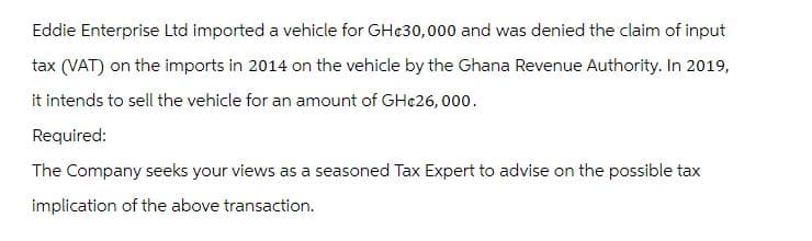 Eddie Enterprise Ltd imported a vehicle for GH¢30,000 and was denied the claim of input
tax (VAT) on the imports in 2014 on the vehicle by the Ghana Revenue Authority. In 2019,
it intends to sell the vehicle for an amount of GHc26,000.
Required:
The Company seeks your views as a seasoned Tax Expert to advise on the possible tax
implication of the above transaction.