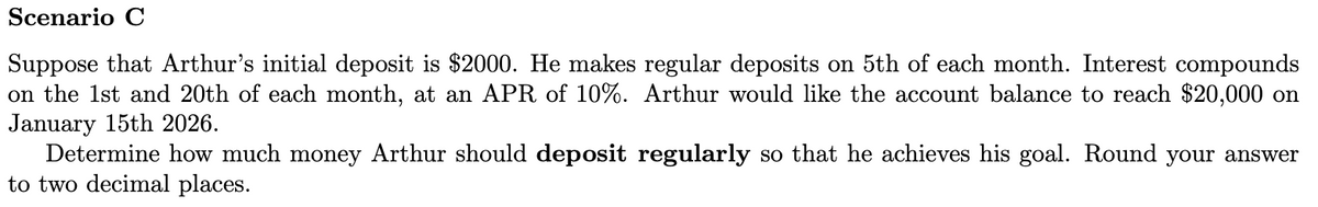 Scenario C
Suppose that Arthur's initial deposit is $2000. He makes regular deposits on 5th of each month. Interest compounds
on the 1st and 20th of each month, at an APR of 10%. Arthur would like the account balance to reach $20,000 on
January 15th 2026.
Determine how much money Arthur should deposit regularly so that he achieves his goal. Round your answer
to two decimal places.