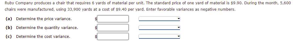 Ruby Company produces a chair that requires 6 yards of material per unit. The standard price of one yard of material is $9.90. During the month, 5,600
chairs were manufactured, using 33,900 yards at a cost of $9.40 per yard. Enter favorable variances as negative numbers.
(a) Determine the price variance.
(b) Determine the quantity variance.
(c) Determine the cost variance.