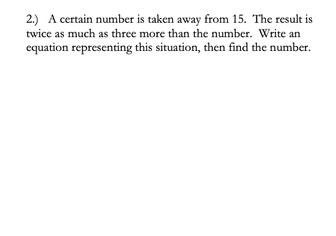 2.) A certain number is taken away from 15. The result is
twice as much as three more than the number. Write an
equation representing this situation, then find the number.
