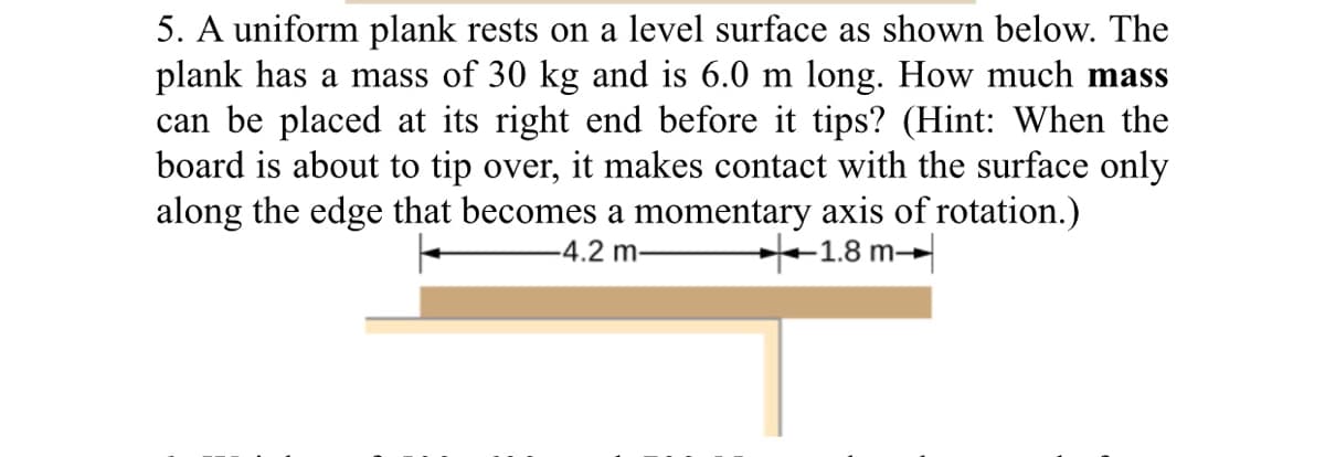 5. A uniform plank rests on a level surface as shown below. The
plank has a mass of 30 kg and is 6.0 m long. How much mass
can be placed at its right end before it tips? (Hint: When the
board is about to tip over, it makes contact with the surface only
along the edge that becomes a momentary axis of rotation.)
-4.2 m-
+1.8 m-
