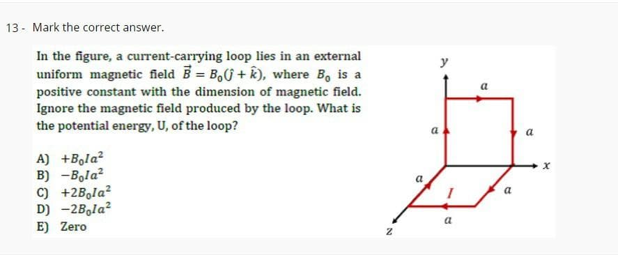 13 - Mark the correct answer.
In the figure, a current-carrying loop lies in an external
uniform magnetic field B = Bo(+k), where Bo is a
positive constant with the dimension of magnetic field.
Ignore the magnetic field produced by the loop. What is
the potential energy, U, of the loop?
A) +Bola²
B) -Bola²
C) +2Bola²
D) -2Bola²
E) Zero
N
y
B
a
a
a
x