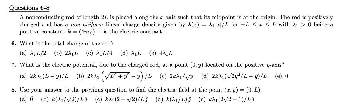 Questions 6-8
A nonconducting rod of length 2L is placed along the x-axis such that its midpoint is at the origin. The rod is positively
charged and has a non-uniform linear charge density given by X(x) = A₁x/L for L ≤ x ≤ L with A₁ > 0 being a
positive constant. k = (47€o)-¹ is the electric constant.
6. What is the total charge of the rod?
(a) A₁L/2 (b) 2λ₁L (c) λ₁L/4 (d) λ₁L (e) 4X₁L
7. What is the electric potential, due to the charged rod, at a point (0, y) located on the positive y-axis?
(a) 2kλ₁(L − y)/L (b) 2kλ₁ (√√I² + y² −y) /L (c) 2kλ₁/√ (d) 2kλ₁ (√2y²/L - y)/L (e) 0
8. Use your answer to the previous question to find the electric field at the point (x, y) = (0, L).
(a) ♂ (b) k(A₁/√√2)/Lĵ (c) kλ₁(2-√2)/Lĵ (d) k(λ₁/L) ĵ (e) kλ₁ (2√2-1)/Lĵ