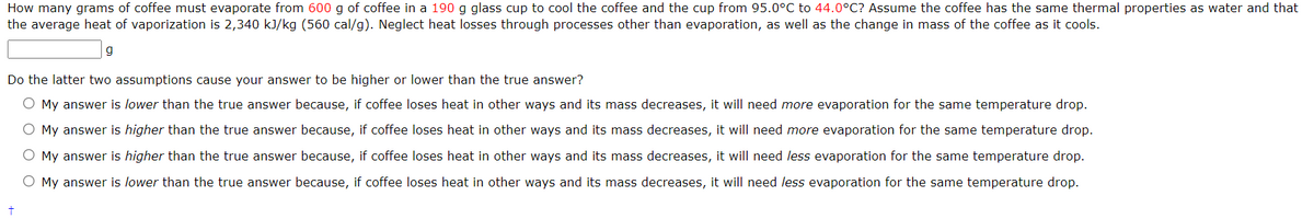 How many grams of coffee must evaporate from 600 g of coffee in a 190 g glass cup to cool the coffee and the cup from 95.0°C to 44.0°C? Assume the coffee has the same thermal properties as water and that
the average heat of vaporization is 2,340 kJ/kg (560 cal/g). Neglect heat losses through processes other than evaporation, as well as the change in mass of the coffee as it cools.
g
Do the latter two assumptions cause your answer to be higher or lower than the true answer?
O My answer is lower than the true answer because, if coffee loses heat in other ways and its mass decreases, it will need more evaporation for the same temperature drop.
O My answer is higher than the true answer because, if coffee loses heat in other ways and its mass decreases, it will need more evaporation for the same temperature drop.
O My answer is higher than the true answer because, if coffee loses heat in other ways and its mass decreases, it will need less evaporation for the same temperature drop.
O My answer is lower than the true answer because, if coffee loses heat in other ways and its mass decreases, it will need less evaporation for the same temperature drop.
+