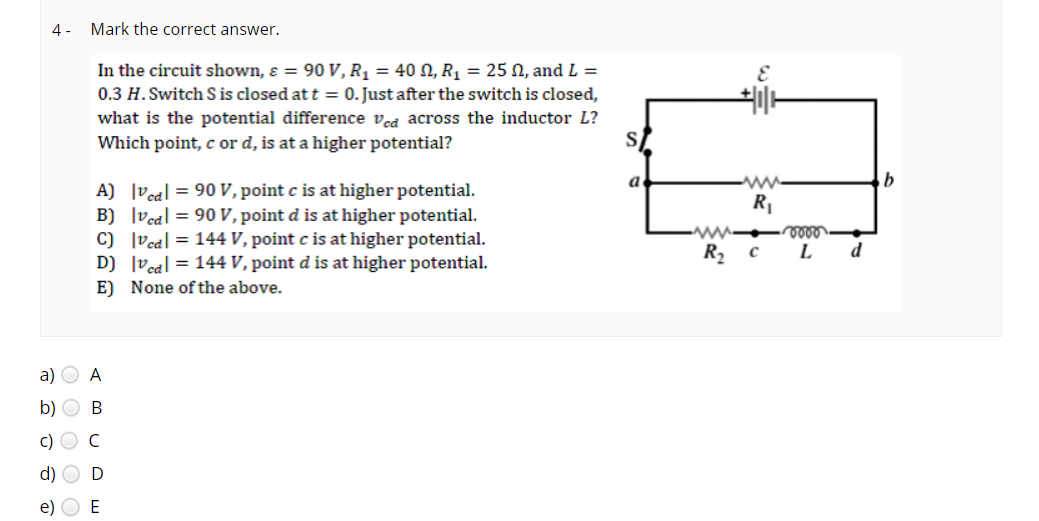 4- Mark the correct answer.
In the circuit shown, & = 90 V, R₁ = 40, R₁ = 25 02, and L =
0.3 H. Switch S is closed at t = 0. Just after the switch is closed,
what is the potential difference Ved across the inductor L?
Which point, c or d, is at a higher potential?
a)
b)
c)
A) |vcal = 90 V, point c is at higher potential.
B) |vcal = 90 V, point d is at higher potential.
Vcd=144 V, point c is at higher potential.
|vcal = 144 V, point d is at higher potential.
None of the above.
C)
D)
E)
A
B
C
e) E
S
a
www
R₂
E
+|1|1
ww
R₁
C
voor
L
d