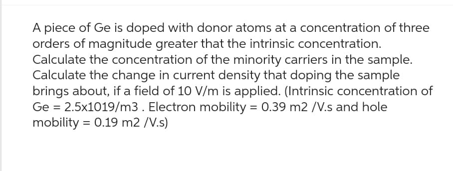 A piece of Ge is doped with donor atoms at a concentration of three
orders of magnitude greater that the intrinsic concentration.
Calculate the concentration of the minority carriers in the sample.
Calculate the change in current density that doping the sample
brings about, if a field of 10 V/m is applied. (Intrinsic concentration of
Ge = 2.5x1019/m3. Electron mobility = 0.39 m2 /V.s and hole
mobility = 0.19 m2 /V.s)