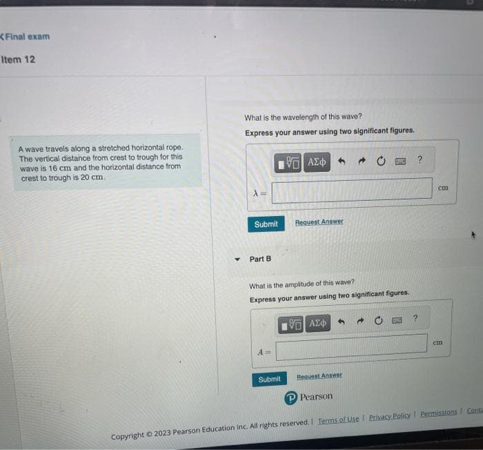 Final exam
Item 12
A wave travels along a stretched horizontal rope.
The vertical distance from crest to trough for this
wave is 16 cm and the horizontal distance from
crest to trough is 20 cm.
Y
What is the wavelength of this wave?
Express your answer using two significant figures.
Submit
Part B
15. ΑΣΦ
Submit
Request Answer
What is the amplitude of this wave?
Express your answer using two significant figures.
197] ΑΣΦ
Request Answer
Pearson
?
?
cm
cm
Copyright © 2023 Pearson Education Inc. All rights reserved. | Terms of Use | Privacy Policy | Permissions Conta