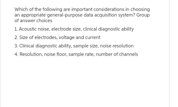 Which of the following are important considerations in choosing
an appropriate general-purpose data acquisition system? Group
of answer choices
1. Acoustic noise, electrode size, clinical diagnostic ability
2. Size of electrodes, voltage and current
3. Clinical diagnostic ability, sample size, noise resolution
4. Resolution, noise floor, sample rate, number of channels