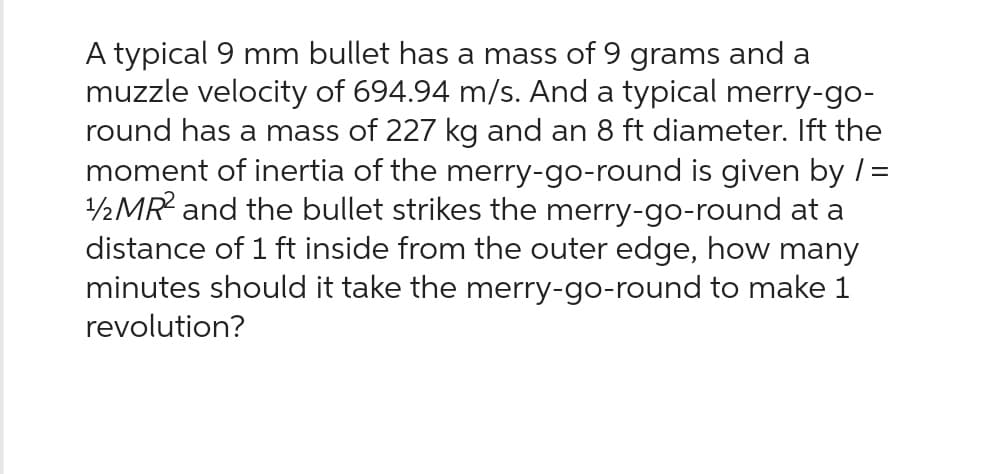 A typical 9 mm bullet has a mass of 9 grams and a
muzzle velocity of 694.94 m/s. And a typical merry-go-
round has a mass of 227 kg and an 8 ft diameter. Ift the
moment of inertia of the merry-go-round is given by / =
1/2 MR2 and the bullet strikes the merry-go-round at a
distance of 1 ft inside from the outer edge, how many
minutes should it take the merry-go-round to make 1
revolution?