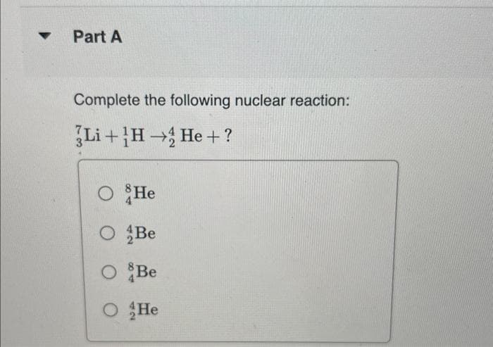 ▼
Part A
Complete the following nuclear reaction:
Li+H→ He + ?
O He
O Be
O&Be
O He