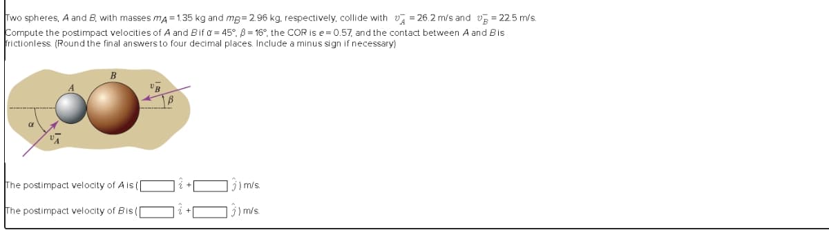 = 22.5 m/s.
Two spheres, A and B with masses mA=1.35 kg and mg=2.96 kg, respectively, collide with = 26.2 m/s and
Compute the postimpact velocities of A and Bif α= 45°, 3 = 16°, the COR is e=0.57, and the contact between A and Bis
frictionless. (Round the final answers to four decimal places. Include a minus sign if necessary)
B
The postimpact velocity of A is (|
The postimpact velocity of Bis ([
B
) m/s.
3) m/s.