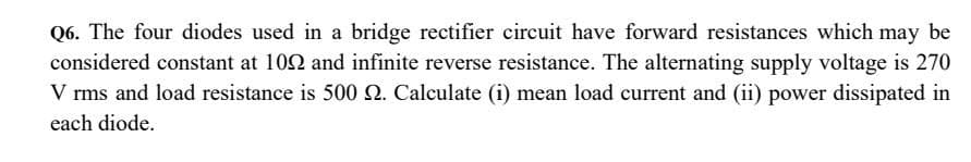 Q6. The four diodes used in a bridge rectifier circuit have forward resistances which may be
considered constant at 109 and infinite reverse resistance. The alternating supply voltage is 270
V rms and load resistance is 500 . Calculate (i) mean load current and (ii) power dissipated in
each diode.