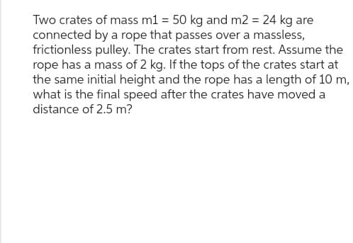 Two crates of mass m1 = 50 kg and m2 = 24 kg are
connected by a rope that passes over a massless,
frictionless pulley. The crates start from rest. Assume the
rope has a mass of 2 kg. If the tops of the crates start at
the same initial height and the rope has a length of 10 m,
what is the final speed after the crates have moved a
distance of 2.5 m?