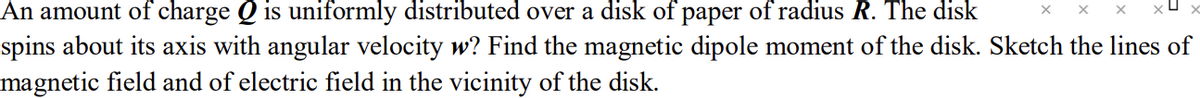 X
XU
An amount of charge Q is uniformly distributed over a disk of paper of radius R. The disk
spins about its axis with angular velocity w? Find the magnetic dipole moment of the disk. Sketch the lines of
magnetic field and of electric field in the vicinity of the disk.