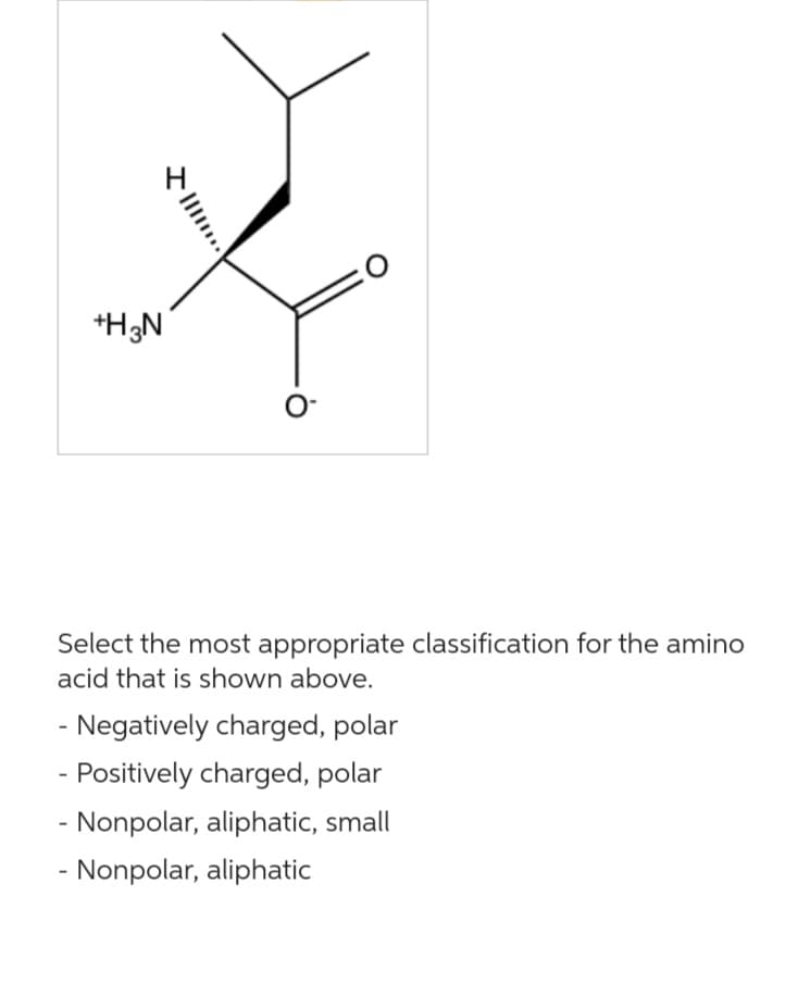 +H3N
...
O
O
Select the most appropriate classification for the amino
acid that is shown above.
- Negatively charged, polar
- Positively charged, polar
- Nonpolar, aliphatic, small
- Nonpolar, aliphatic