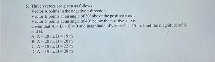 5. Three vectors are given as follows,
Vector A points in the negative x direction.
Vector B points at an angle of 30° above the positive x-axis.
Vector C points at an angle of 40° below the positive x-axis.
Given that A + B + C =0 and magnitude of vector C is 15 m. Find the magnitude of A
and B.
A. A
B. A
C. A
D. A
28 m, B = 19 m
20 m, B= 20 m
18 m, B 22 m
19 m, B= 28 m