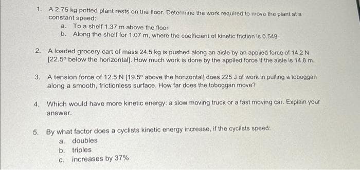 1. A 2.75 kg potted plant rests on the floor. Determine the work required to move the plant at a
constant speed:
a. To a shelf 1.37 m above the floor
b. Along the shelf for 1.07 m, where the coefficient of kinetic friction is 0.549
2. A loaded grocery cart of mass 24.5 kg is pushed along an aisle by an applied force of 14.2 N
[22.5° below the horizontal]. How much work is done by the applied force if the aisle is 14.8 m.
3. A tension force of 12.5 N [19.5° above the horizontal] does 225 J of work in pulling a toboggan
along a smooth, frictionless surface. How far does the toboggan move?
4. Which would have more kinetic energy: a slow moving truck or a fast moving car. Explain your
answer.
5. By what factor does a cyclists kinetic energy increase, if the cyclists speed:
a. doubles
b. triples.
c. increases by 37%